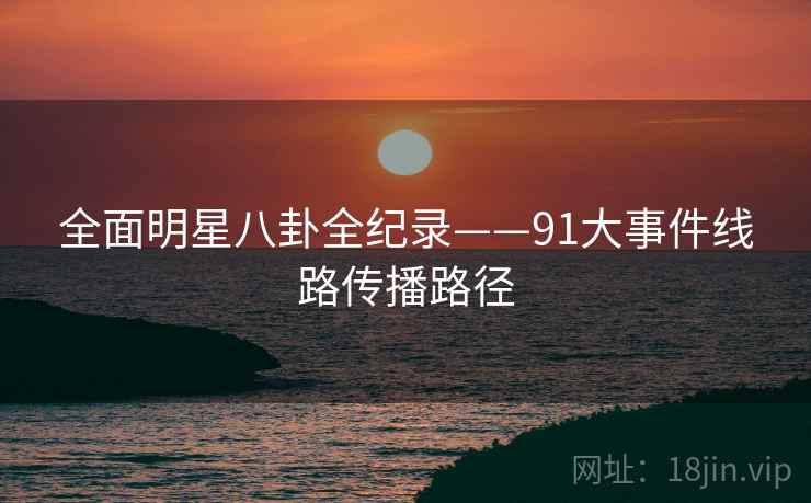 全面明星八卦全纪录——91大事件线路传播路径 全面明星八卦全纪录——91大事件线路传播路径