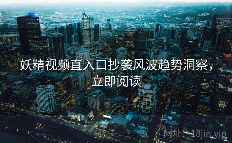 妖精视频直入口抄袭风波趋势洞察，立即阅读