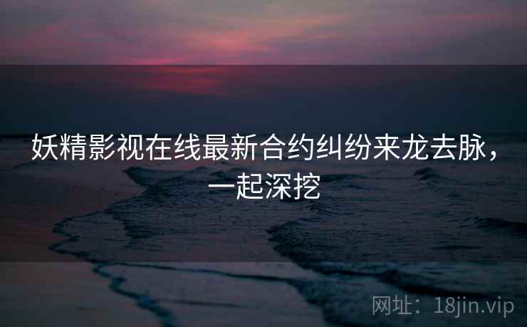 妖精影视在线最新合约纠纷来龙去脉，一起深挖