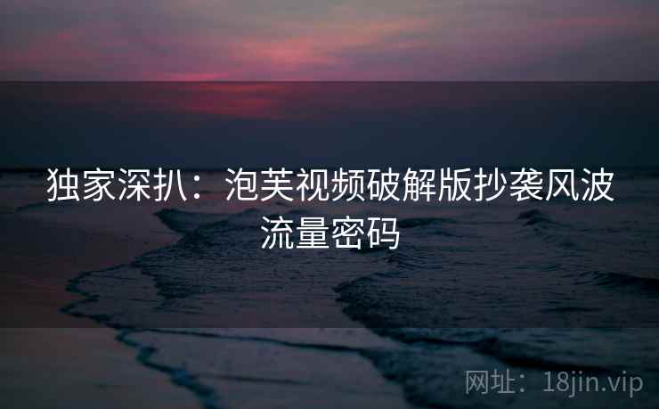 独家深扒:泡芙视频破解版抄袭风波流量密码 独家深扒:泡芙视频破解版抄袭风波流量密码