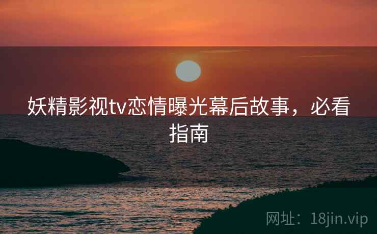 妖精影视tv恋情曝光幕后故事，必看指南