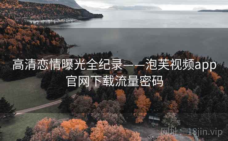 高清恋情曝光全纪录——泡芙视频app官网下载流量密码