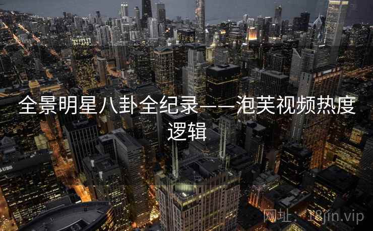 全景明星八卦全纪录——泡芙视频热度逻辑 全景明星八卦全纪录——泡芙视频热度逻辑