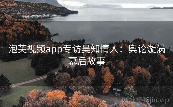 泡芙视频app专访吴知情人:舆论漩涡幕后故事 泡芙视频app专访吴知情人:舆论漩涡幕后故事