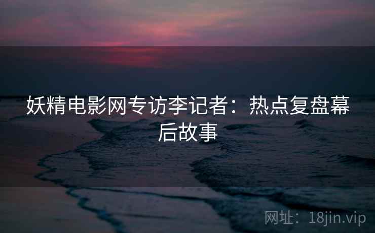 妖精电影网专访李记者：热点复盘幕后故事