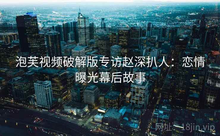 泡芙视频破解版专访赵深扒人:恋情曝光幕后故事 泡芙视频破解版专访赵深扒人:恋情曝光幕后故事