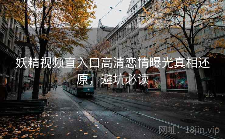 妖精视频直入口高清恋情曝光真相还原，避坑必读